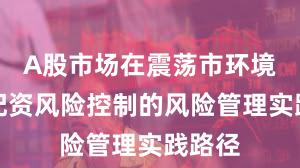 A股市场在震荡市环境中中配资风险控制的风险管理实践路径