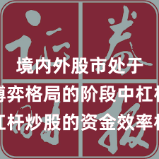 境内外股市处于存量博弈格局的阶段中杠杆炒股的资金效率机会与挑