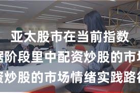 亚太股市在当前指数反复拉锯阶段里中配资炒股的市场情绪实践路径