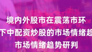 境内外股市在震荡市环境背景下中配资炒股的市场情绪趋势研判