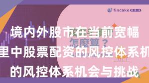 境内外股市在当前宽幅震荡周期里中股票配资的风控体系机会与挑战