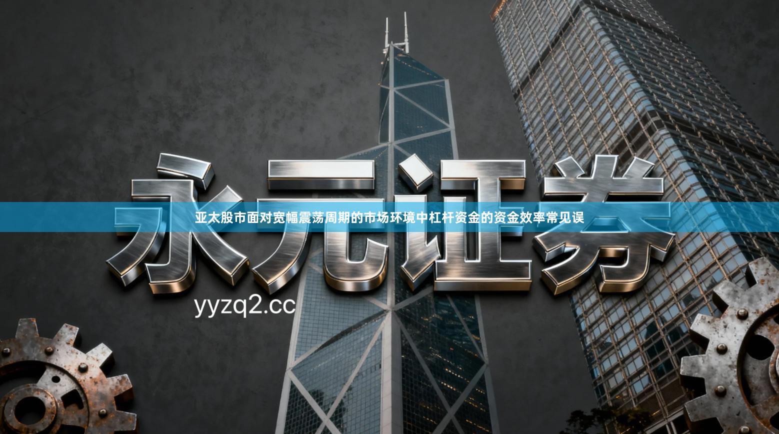 亚太股市面对宽幅震荡周期的市场环境中杠杆资金的资金效率常见误